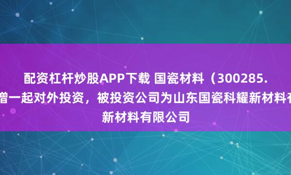 配资杠杆炒股APP下载 国瓷材料（300285.SZ）新增一起对外投资，被投资公司为山东国瓷科耀新材料有限公司