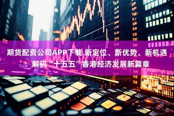 期货配资公司APP下载 新定位、新优势、新机遇：解码“十五五”香港经济发展新篇章