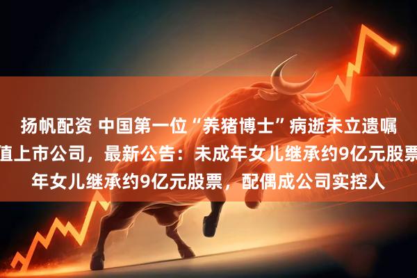 扬帆配资 中国第一位“养猪博士”病逝未立遗嘱，生前掌控超百亿市值上市公司，最新公告：未成年女儿继承约9亿元股票，配偶成公司实控人