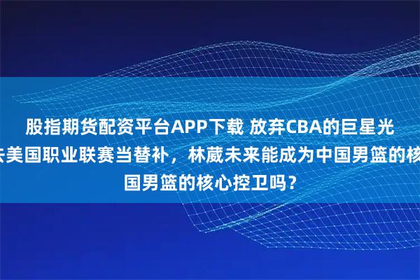 股指期货配资平台APP下载 放弃CBA的巨星光环，甘愿去美国职业联赛当替补，林葳未来能成为中国男篮的核心控卫吗？