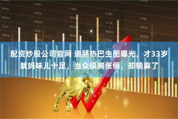 配资炒股公司官网 迪丽热巴生图曝光，才33岁就妈味儿十足，当众摸胸张俪，却输麻了