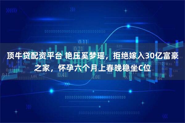 顶牛贷配资平台 艳压奚梦瑶，拒绝嫁入30亿富豪之家，怀孕六个月上春晚稳坐C位
