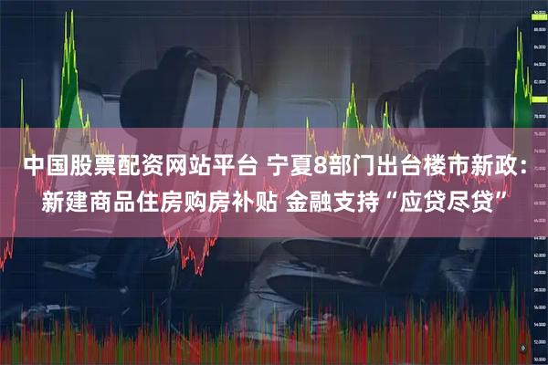 中国股票配资网站平台 宁夏8部门出台楼市新政：新建商品住房购房补贴 金融支持“应贷尽贷”