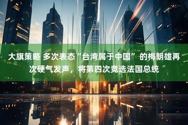 大旗策略 多次表态“台湾属于中国” 的梅朗雄再次硬气发声，将第四次竞选法国总统