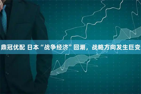 鼎冠优配 日本“战争经济”回潮，战略方向发生巨变
