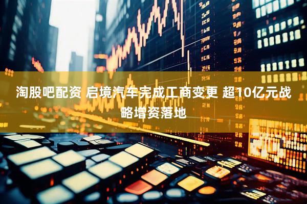 淘股吧配资 启境汽车完成工商变更 超10亿元战略增资落地
