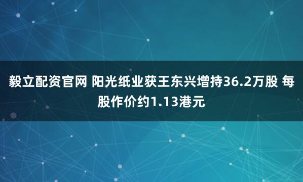 毅立配资官网 阳光纸业获王东兴增持36.2万股 每股作价约1.13港元