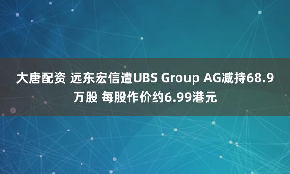 大唐配资 远东宏信遭UBS Group AG减持68.9万股 每股作价约6.99港元